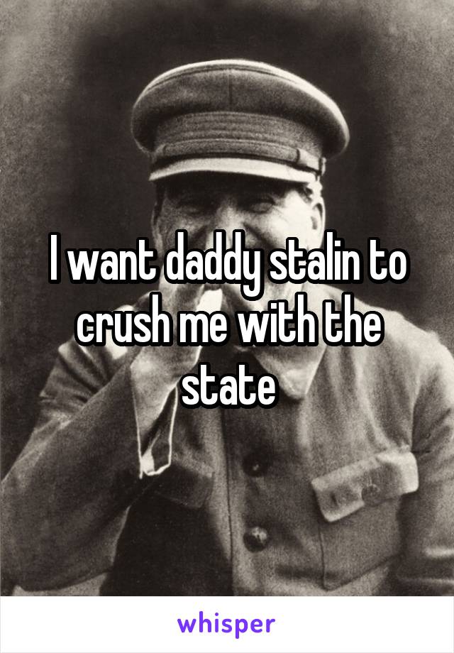 I want daddy stalin to crush me with the state