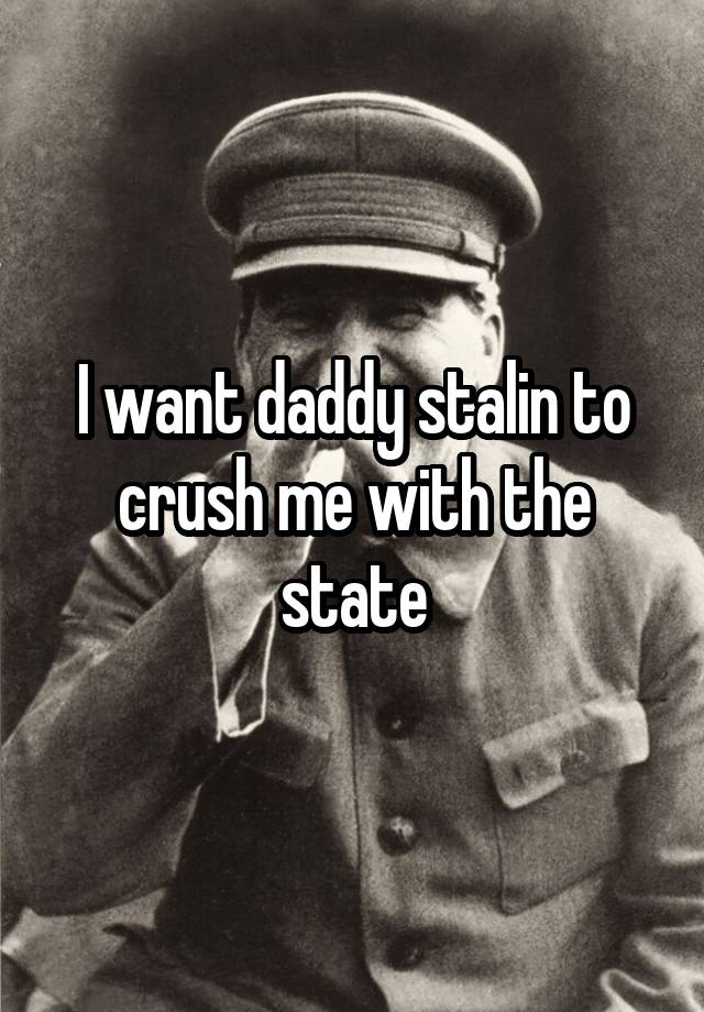 I want daddy stalin to crush me with the state