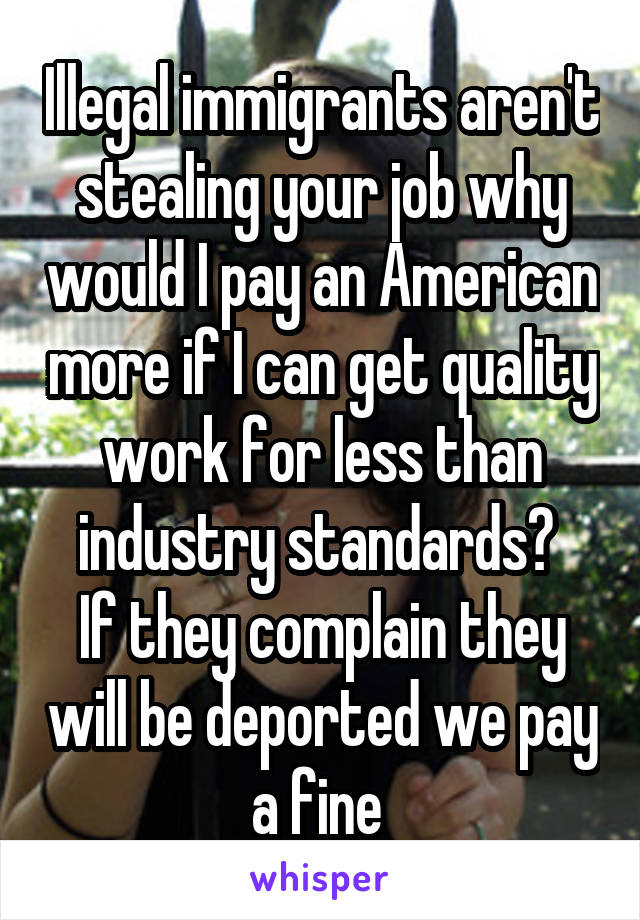 Illegal immigrants aren't stealing your job why would I pay an American more if I can get quality work for less than industry standards? 
If they complain they will be deported we pay a fine 