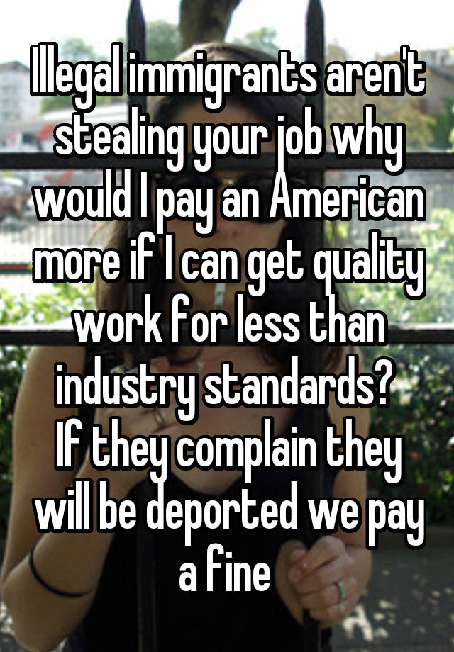 Illegal immigrants aren't stealing your job why would I pay an American more if I can get quality work for less than industry standards? 
If they complain they will be deported we pay a fine 