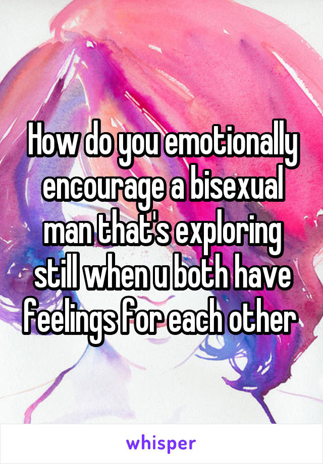 How do you emotionally encourage a bisexual man that's exploring still when u both have feelings for each other 