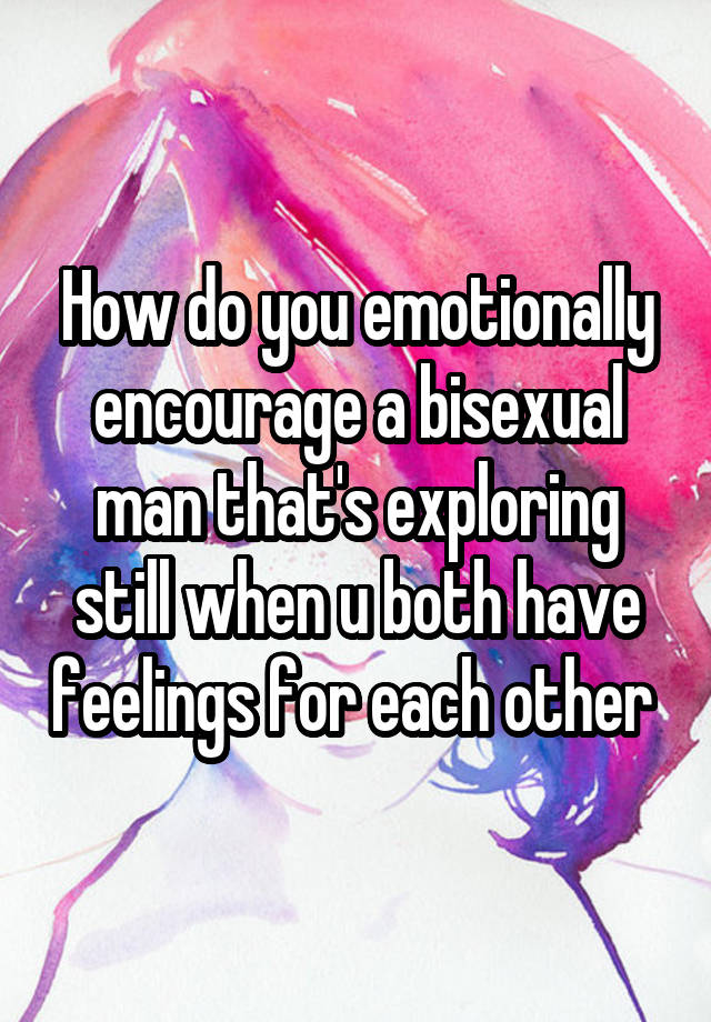 How do you emotionally encourage a bisexual man that's exploring still when u both have feelings for each other 