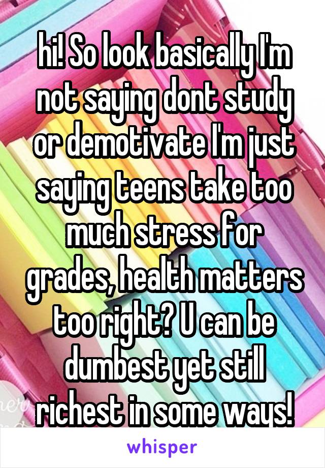 hi! So look basically I'm not saying dont study or demotivate I'm just saying teens take too much stress for grades, health matters too right? U can be dumbest yet still richest in some ways!