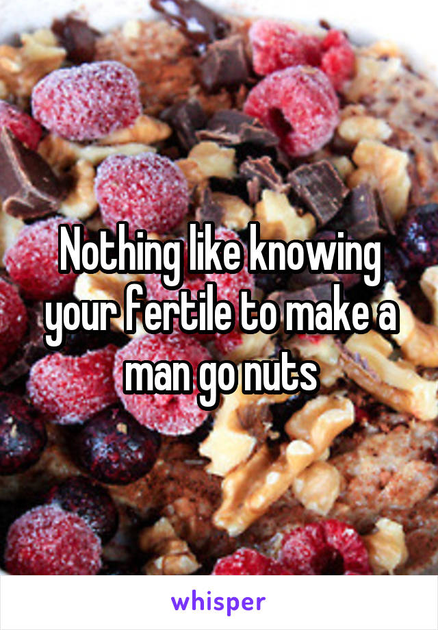 Nothing like knowing your fertile to make a man go nuts