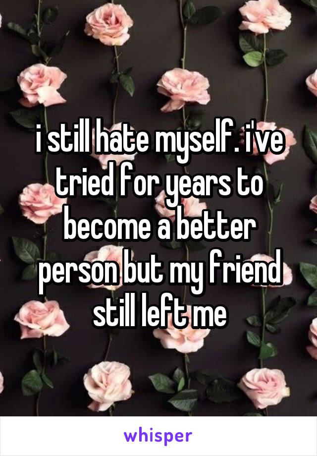 i still hate myself. i've tried for years to become a better person but my friend still left me