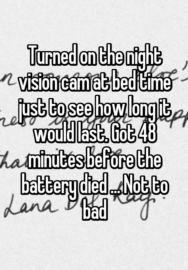 Turned on the night vision cam at bed time just to see how long it would last. Got 48 minutes before the battery died ... Not to bad