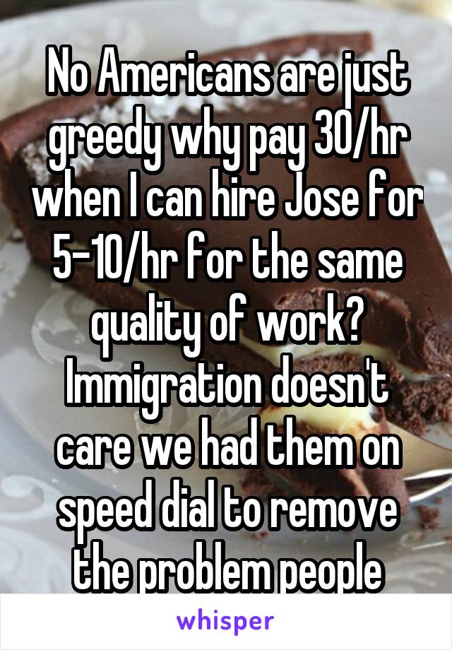 No Americans are just greedy why pay 30/hr when I can hire Jose for 5-10/hr for the same quality of work? Immigration doesn't care we had them on speed dial to remove the problem people