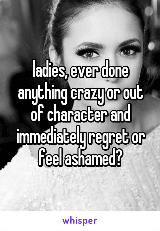 ladies, ever done anything crazy or out of character and immediately regret or feel ashamed?