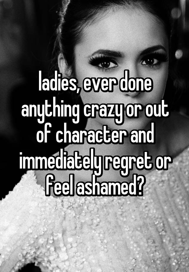 ladies, ever done anything crazy or out of character and immediately regret or feel ashamed?