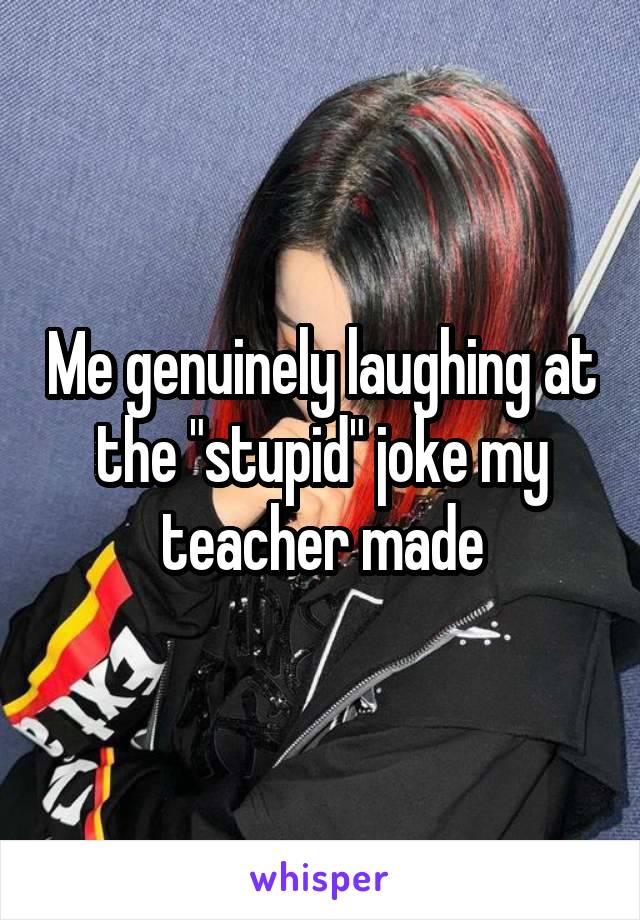 Me genuinely laughing at the "stupid" joke my teacher made