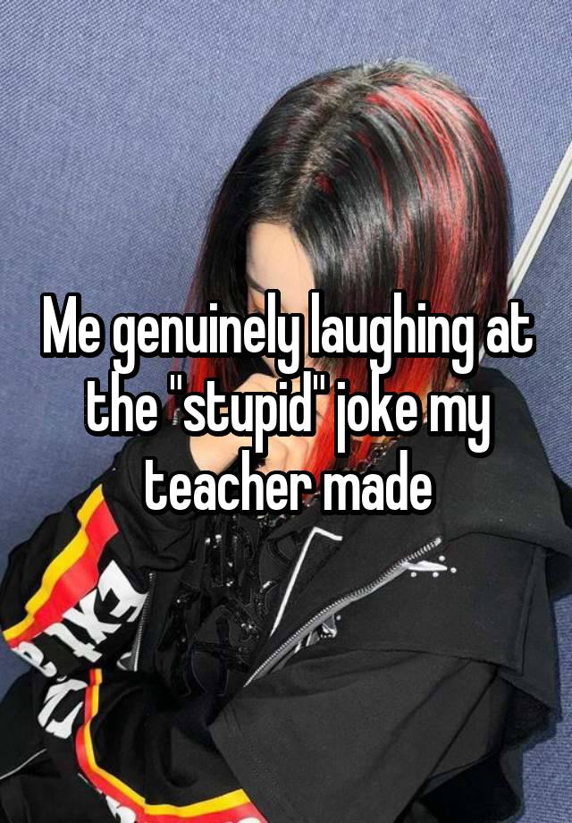 Me genuinely laughing at the "stupid" joke my teacher made