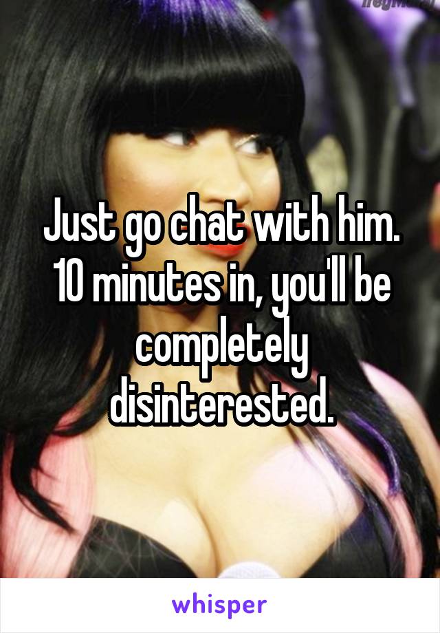 Just go chat with him.
10 minutes in, you'll be completely disinterested.