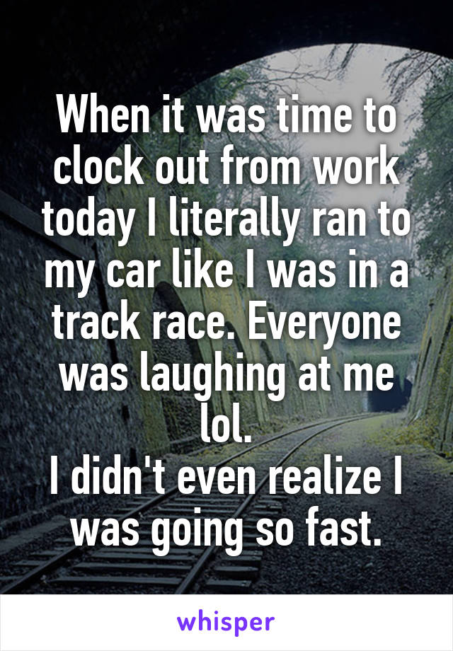 When it was time to clock out from work today I literally ran to my car like I was in a track race. Everyone was laughing at me lol.
I didn't even realize I was going so fast.