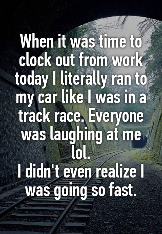 When it was time to clock out from work today I literally ran to my car like I was in a track race. Everyone was laughing at me lol.
I didn't even realize I was going so fast.