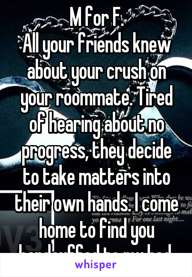 M for F.
All your friends knew about your crush on your roommate. Tired of hearing about no progress, they decide to take matters into their own hands. I come home to find you handcuffed to my bed.