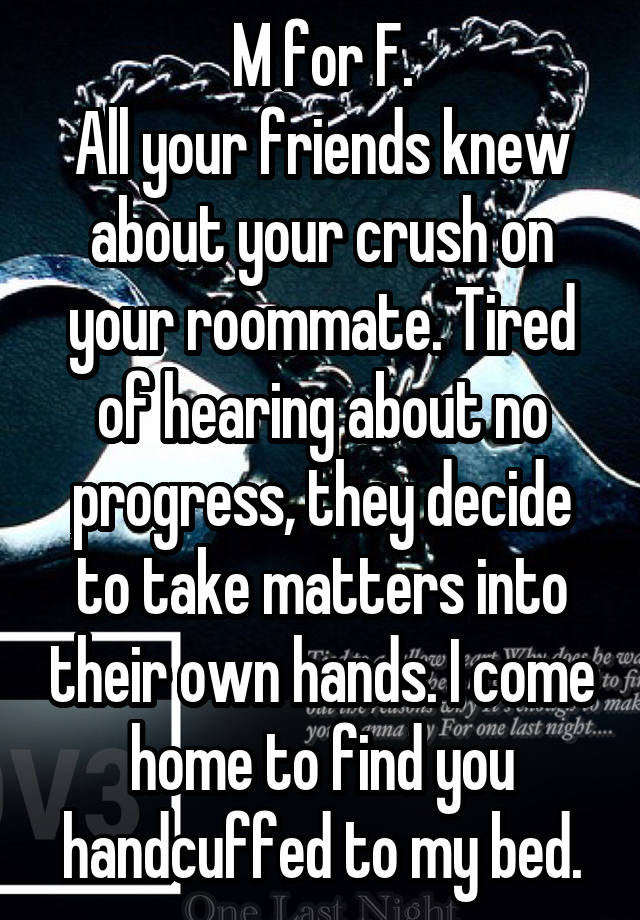 M for F.
All your friends knew about your crush on your roommate. Tired of hearing about no progress, they decide to take matters into their own hands. I come home to find you handcuffed to my bed.