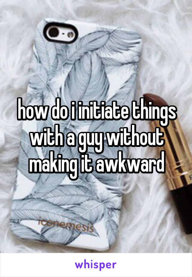 how do i initiate things with a guy without making it awkward