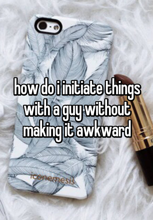 how do i initiate things with a guy without making it awkward