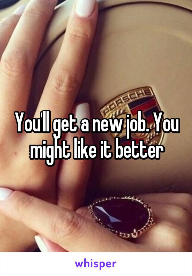 You'll get a new job. You might like it better