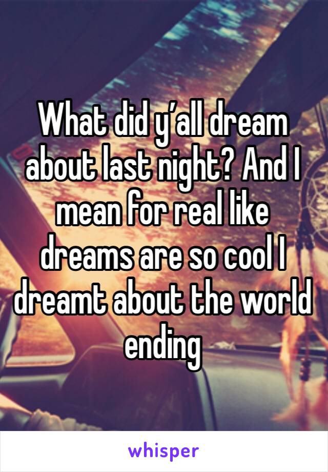 What did y’all dream about last night? And I mean for real like dreams are so cool I dreamt about the world ending