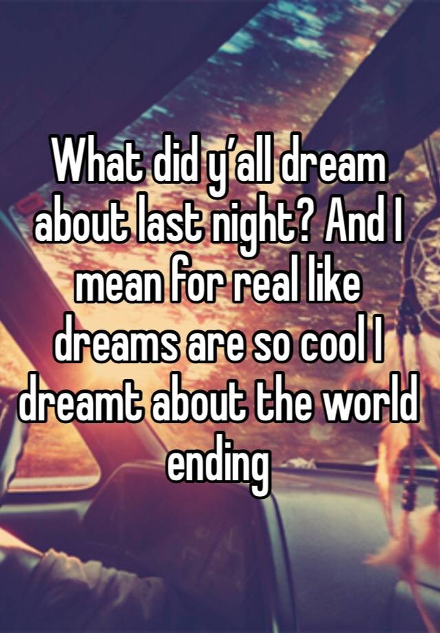 What did y’all dream about last night? And I mean for real like dreams are so cool I dreamt about the world ending