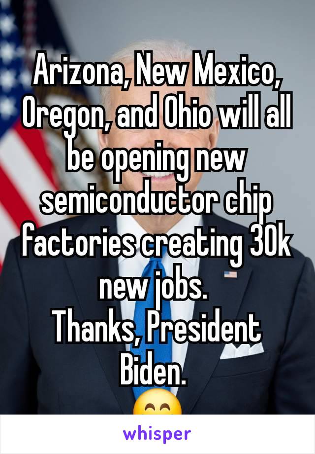 Arizona, New Mexico, Oregon, and Ohio will all be opening new semiconductor chip factories creating 30k new jobs. 
Thanks, President Biden. 
😁