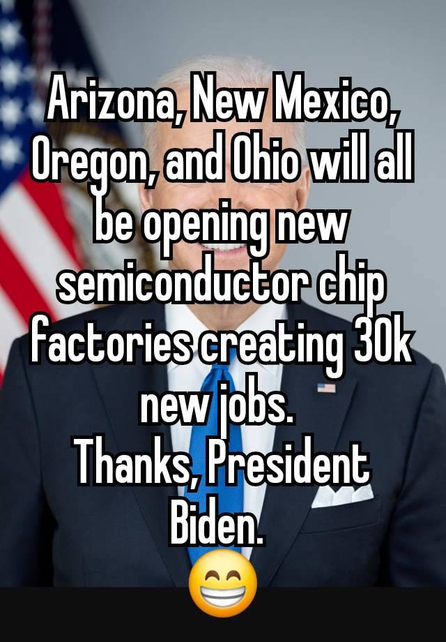 Arizona, New Mexico, Oregon, and Ohio will all be opening new semiconductor chip factories creating 30k new jobs. 
Thanks, President Biden. 
😁