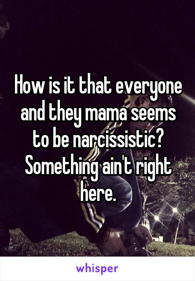 How is it that everyone and they mama seems to be narcissistic? Something ain't right here.