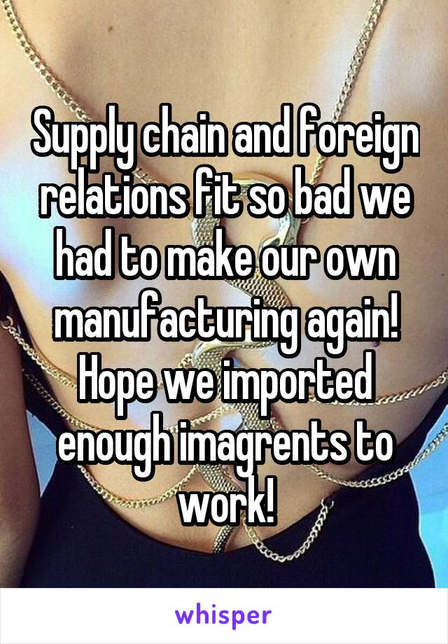 Supply chain and foreign relations fit so bad we had to make our own manufacturing again! Hope we imported enough imagrents to work!