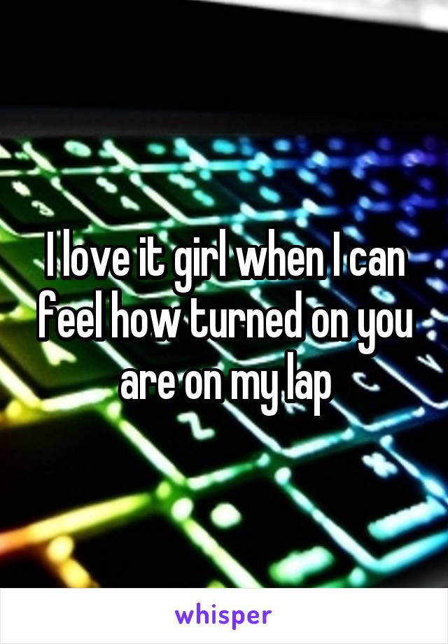 I love it girl when I can feel how turned on you are on my lap