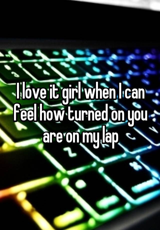 I love it girl when I can feel how turned on you are on my lap