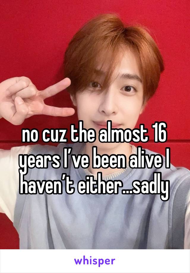 no cuz the almost 16 years I’ve been alive I haven’t either…sadly