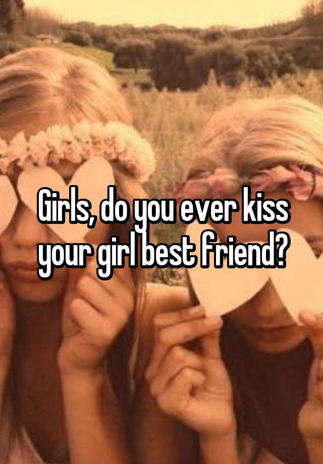 Girls, do you ever kiss your girl best friend?