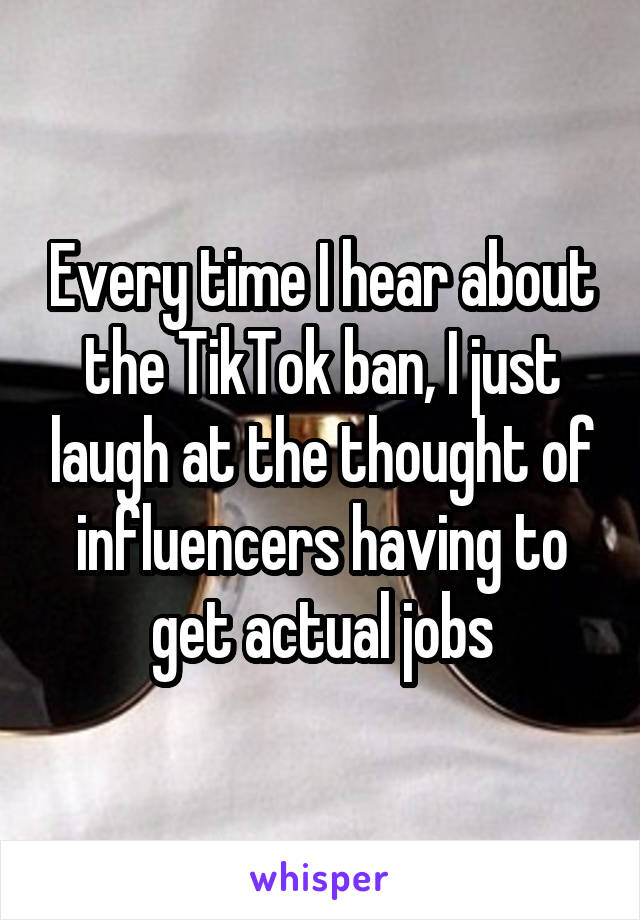 Every time I hear about the TikTok ban, I just laugh at the thought of influencers having to get actual jobs