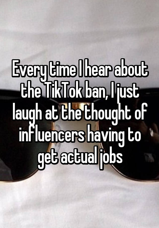 Every time I hear about the TikTok ban, I just laugh at the thought of influencers having to get actual jobs