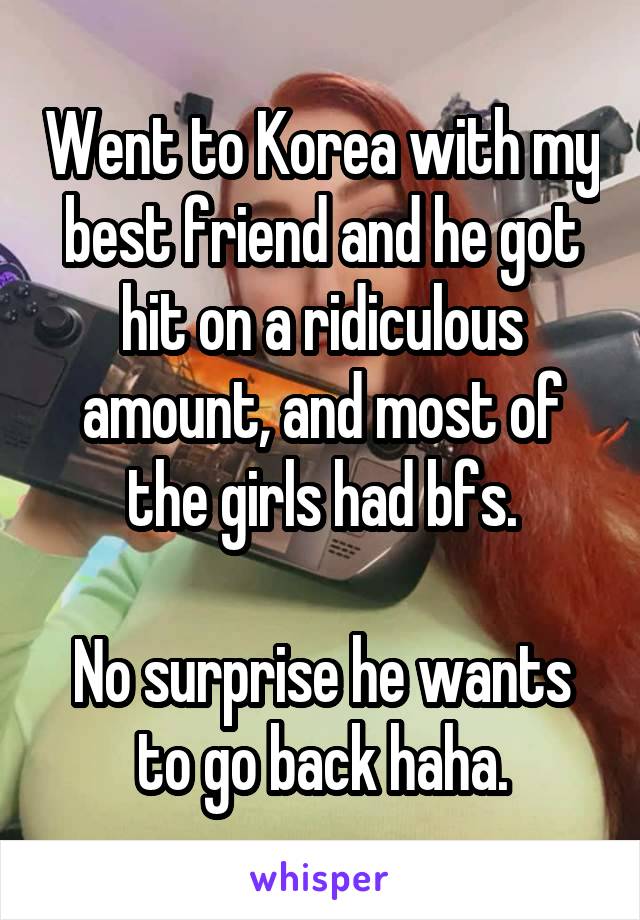 Went to Korea with my best friend and he got hit on a ridiculous amount, and most of the girls had bfs.

No surprise he wants to go back haha.