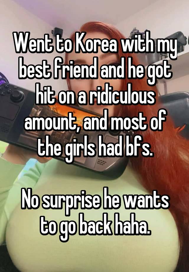 Went to Korea with my best friend and he got hit on a ridiculous amount, and most of the girls had bfs.

No surprise he wants to go back haha.