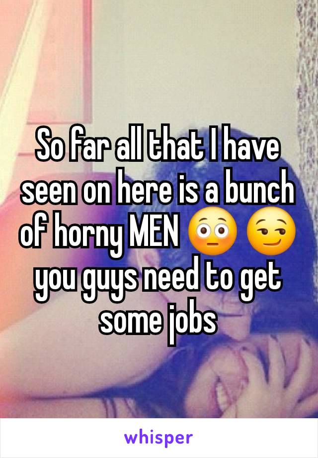 So far all that I have seen on here is a bunch of horny MEN 😳 😏 you guys need to get some jobs