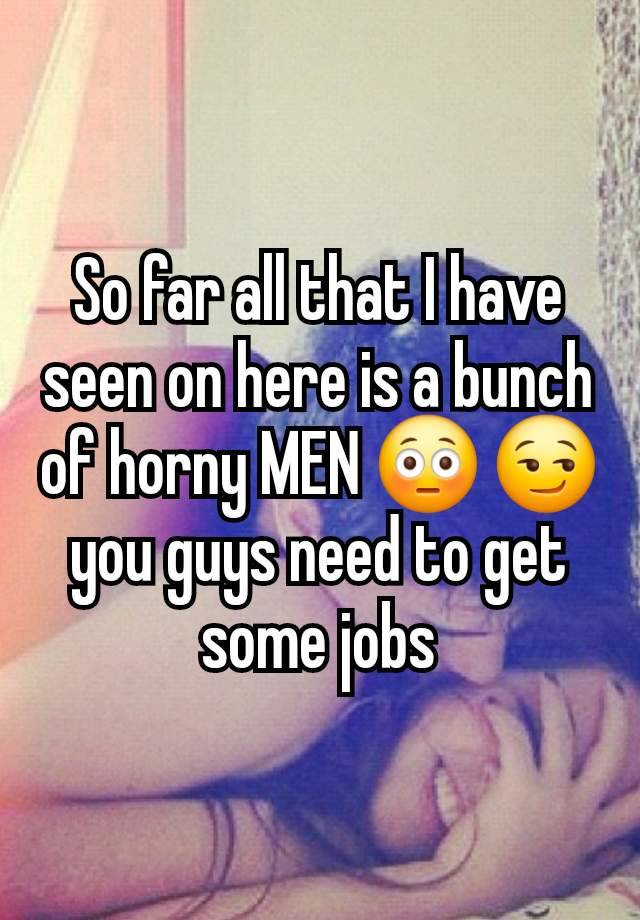 So far all that I have seen on here is a bunch of horny MEN 😳 😏 you guys need to get some jobs