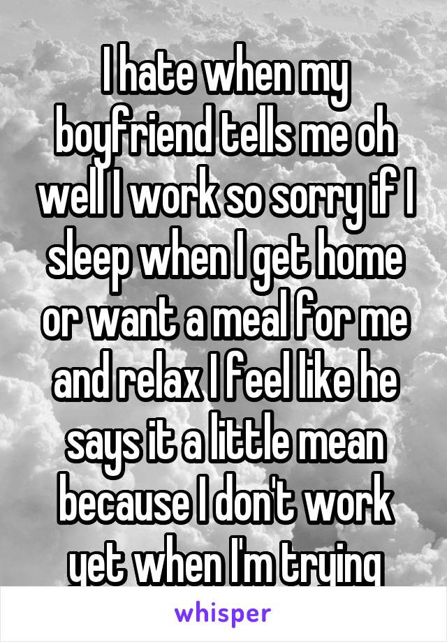 I hate when my boyfriend tells me oh well I work so sorry if I sleep when I get home or want a meal for me and relax I feel like he says it a little mean because I don't work yet when I'm trying