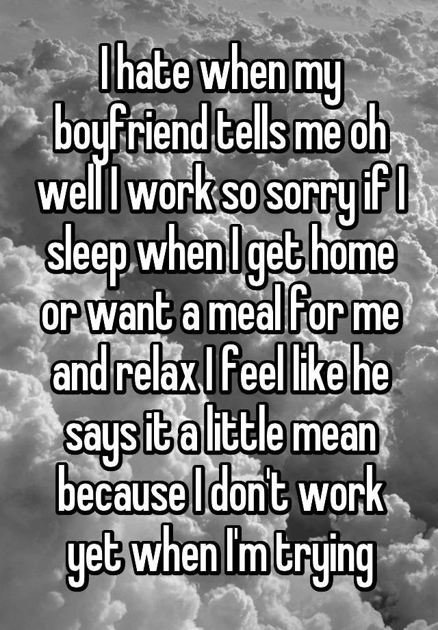 I hate when my boyfriend tells me oh well I work so sorry if I sleep when I get home or want a meal for me and relax I feel like he says it a little mean because I don't work yet when I'm trying