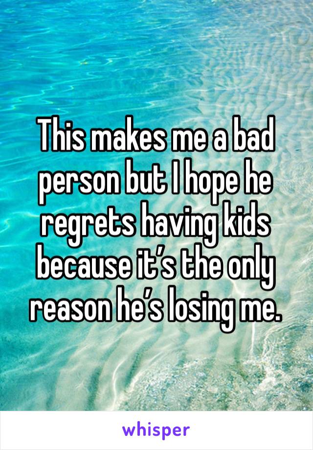 This makes me a bad person but I hope he regrets having kids because it’s the only reason he’s losing me.