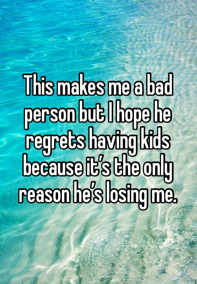 This makes me a bad person but I hope he regrets having kids because it’s the only reason he’s losing me.