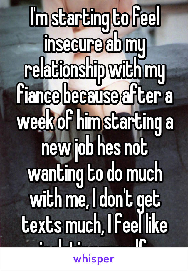 I'm starting to feel insecure ab my relationship with my fiance because after a week of him starting a new job hes not wanting to do much with me, I don't get texts much, I feel like isolating myself 