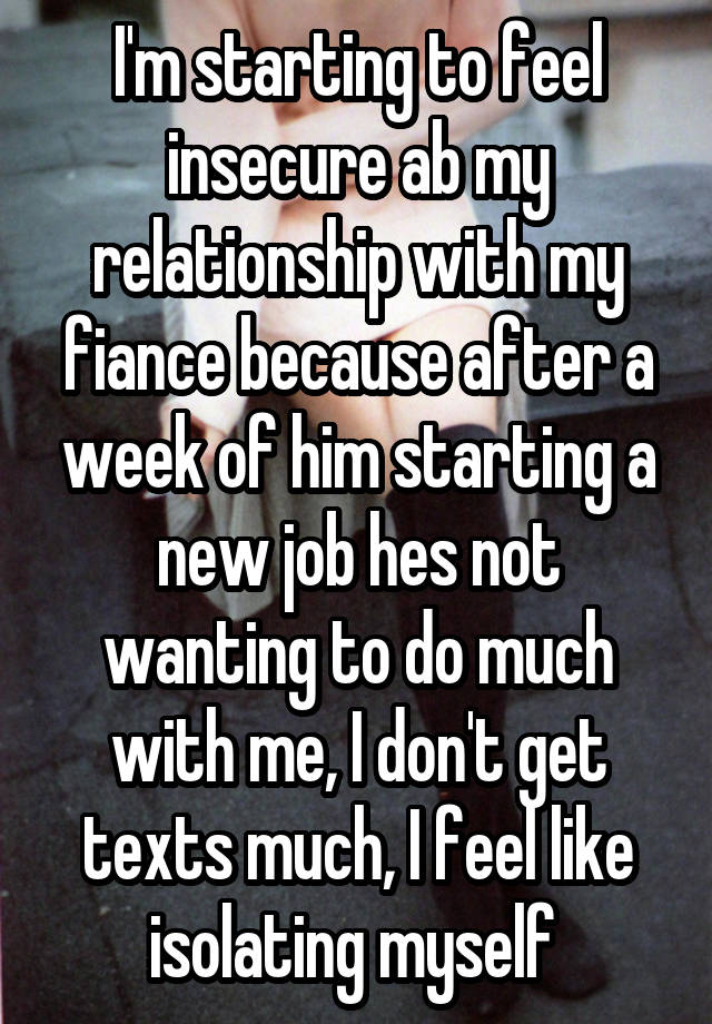 I'm starting to feel insecure ab my relationship with my fiance because after a week of him starting a new job hes not wanting to do much with me, I don't get texts much, I feel like isolating myself 