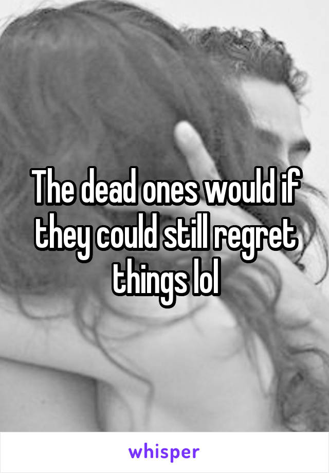 The dead ones would if they could still regret things lol