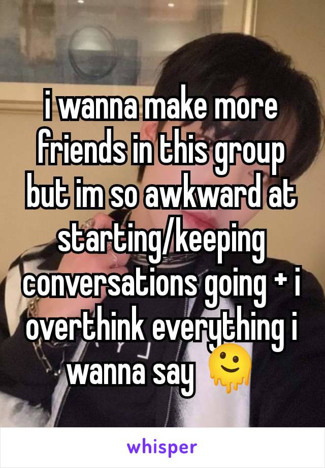 i wanna make more friends in this group but im so awkward at starting/keeping conversations going + i overthink everything i wanna say 🫠