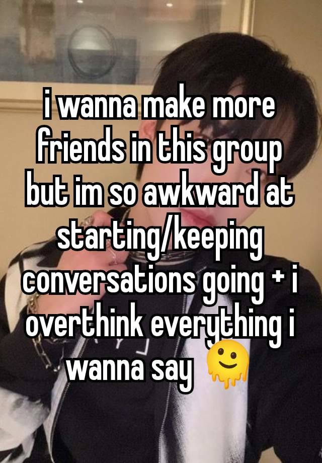 i wanna make more friends in this group but im so awkward at starting/keeping conversations going + i overthink everything i wanna say 🫠