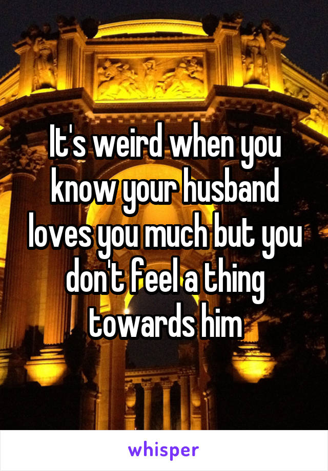 It's weird when you know your husband loves you much but you don't feel a thing towards him