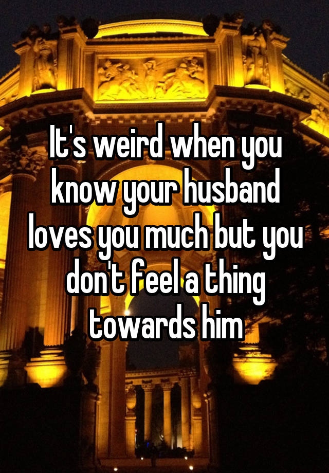 It's weird when you know your husband loves you much but you don't feel a thing towards him